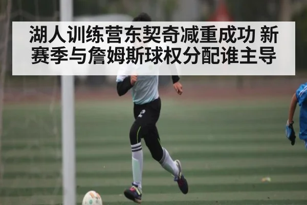 湖人训练营东契奇减重成功 新赛季与詹姆斯球权分配谁主导