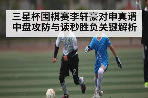 三星杯围棋赛李轩豪对申真谞中盘攻防与读秒胜负关键解析