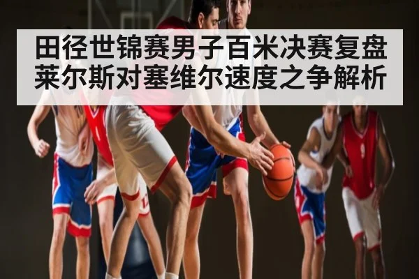 田径世锦赛男子百米决赛复盘莱尔斯对塞维尔速度之争解析