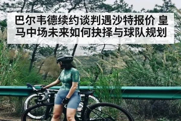 巴尔韦德续约谈判遇沙特报价 皇马中场未来如何抉择与球队规划