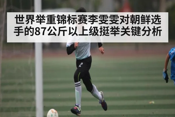 世界举重锦标赛李雯雯对朝鲜选手的87公斤以上级挺举关键分析