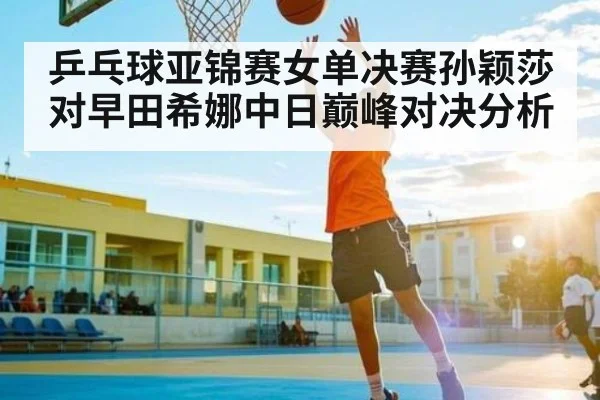 乒乓球亚锦赛女单决赛孙颖莎对早田希娜中日巅峰对决分析