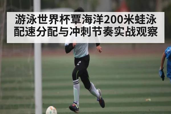 游泳世界杯覃海洋200米蛙泳配速分配与冲刺节奏实战观察